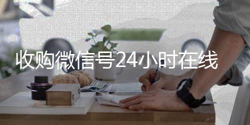 收购微信号24小时24小时全天回收vx在线秒结平台(收购微信号的联系方式)